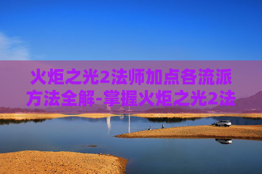 火炬之光2法师加点各流派方法全解-掌握火炬之光2法师加点的艺术，高效策略与实战技巧