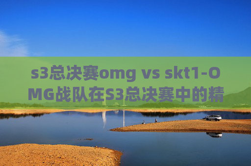s3总决赛omg vs skt1-OMG战队在S3总决赛中的精彩表现