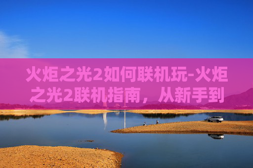 火炬之光2如何联机玩-火炬之光2联机指南,从新手到高手的全面攻略 火炬之光2如何联机玩-火炬之光2联机指南,从新手到高手的全面攻略