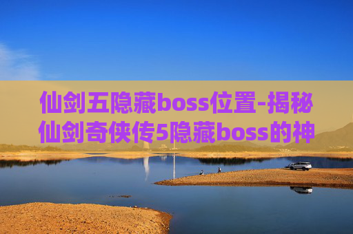 仙剑五隐藏boss位置-揭秘仙剑奇侠传5隐藏boss的神秘面纱