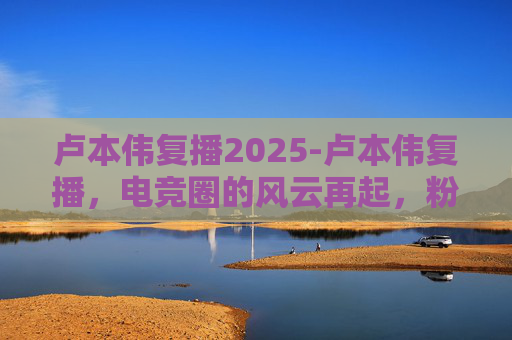 卢本伟复播2025-卢本伟复播,电竞圈的风云再起,粉丝期待与争议并存