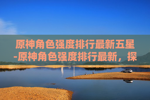 原神角色强度排行最新五星-原神角色强度排行最新,探索当前版本中最强阵容 原神角色强度排行最新五星-原神角色强度排行最新,探索当前版本中最强阵容
