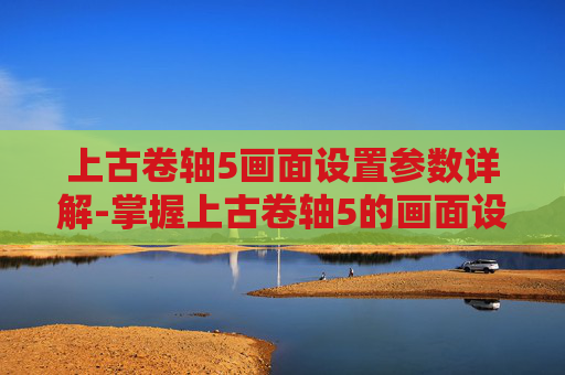 上古卷轴5画面设置参数详解-掌握上古卷轴5的画面设置,提升游戏体验的艺术 上古卷轴5画面设置参数详解-掌握上古卷轴5的画面设置,提升游戏体验的艺术