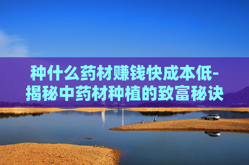 种什么药材赚钱快成本低-揭秘中药材种植的致富秘诀