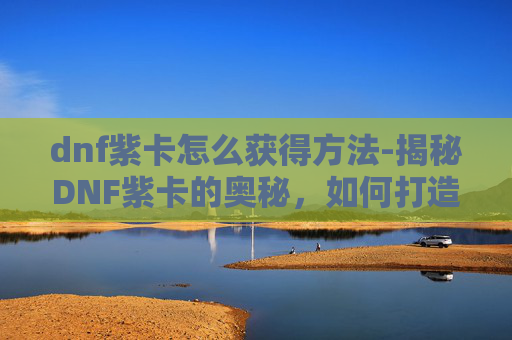 dnf紫卡怎么获得方法-揭秘DNF紫卡的奥秘，如何打造你的专属卡牌阵容