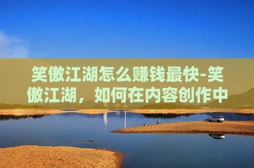 笑傲江湖怎么赚钱最快-笑傲江湖，如何在内容创作中实现盈利