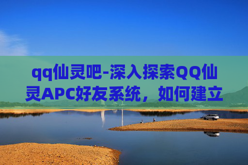 qq仙灵吧-深入探索QQ仙灵APC好友系统，如何建立与维护一个高效的游戏社区