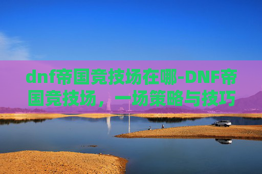 dnf帝国竞技场在哪-DNF帝国竞技场，一场策略与技巧的较量