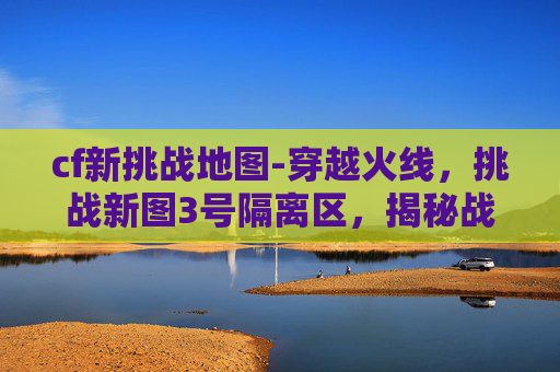cf新挑战地图-穿越火线，挑战新图3号隔离区，揭秘战术与策略
