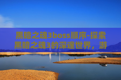 黑暗之魂3boss顺序-探索黑暗之魂3的深邃世界,游戏深度解析与玩家心得分享 黑暗之魂3boss顺序-探索黑暗之魂3的深邃世界,游戏深度解析与玩家心得分享