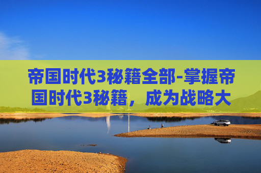 帝国时代3秘籍全部-掌握帝国时代3秘籍，成为战略大师