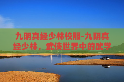 九阴真经少林校服-九阴真经少林,武侠世界中的武学巅峰 九阴真经少林校服-九阴真经少林,武侠世界中的武学巅峰