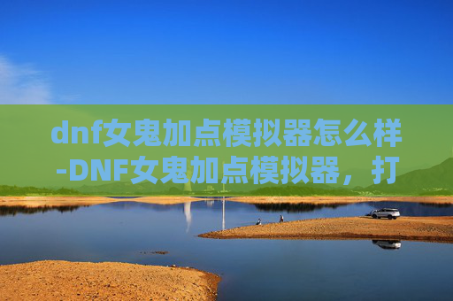 dnf女鬼加点模拟器怎么样-DNF女鬼加点模拟器,打造你的专属战斗风格 dnf女鬼加点模拟器怎么样-DNF女鬼加点模拟器,打造你的专属战斗风格