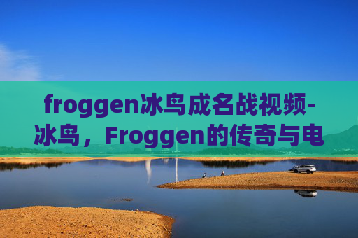 froggen冰鸟成名战视频-冰鸟，Froggen的传奇与电竞界的新星