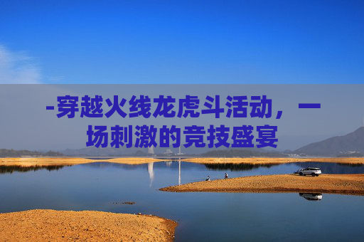 -穿越火线龙虎斗活动,一场刺激的竞技盛宴 -穿越火线龙虎斗活动,一场刺激的竞技盛宴