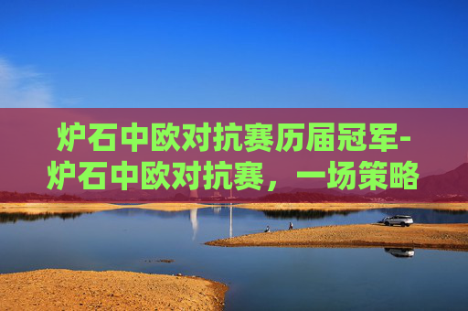 炉石中欧对抗赛历届冠军-炉石中欧对抗赛,一场策略与技巧的较量 炉石中欧对抗赛历届冠军-炉石中欧对抗赛,一场策略与技巧的较量