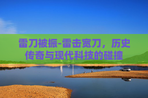 雷刀被振-雷击宽刀，历史传奇与现代科技的碰撞