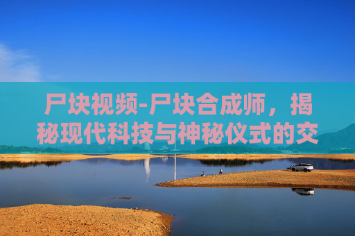 尸块视频-尸块合成师，揭秘现代科技与神秘仪式的交汇