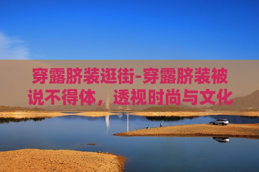 穿露脐装逛街-穿露脐装被说不得体,透视时尚与文化差异的微妙平衡 穿露脐装逛街-穿露脐装被说不得体,透视时尚与文化差异的微妙平衡