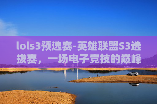 lols3预选赛-英雄联盟S3选拔赛，一场电子竞技的巅峰对决