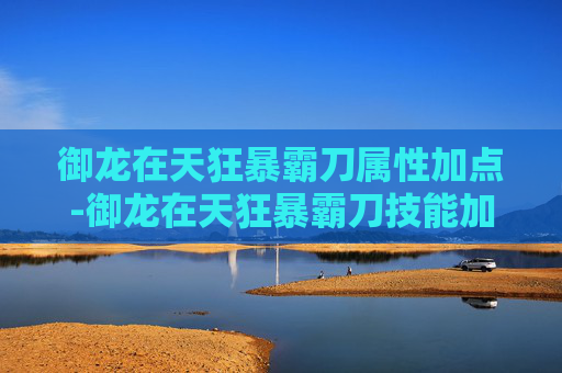 御龙在天狂暴霸刀属性加点-御龙在天狂暴霸刀技能加点攻略
