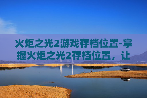 火炬之光2游戏存档位置-掌握火炬之光2存档位置，让你的游戏体验更加顺畅