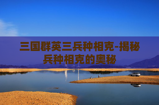 三国群英三兵种相克-揭秘兵种相克的奥秘 三国群英三兵种相克-揭秘兵种相克的奥秘