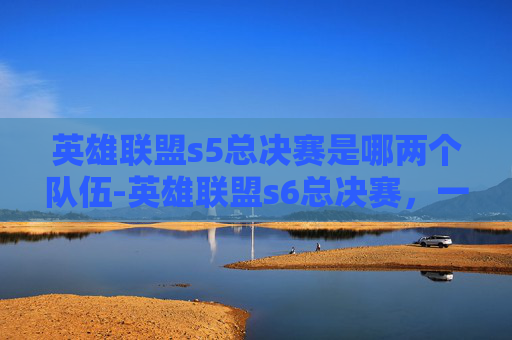 英雄联盟s5总决赛是哪两个队伍-英雄联盟s6总决赛,一场史诗般的巅峰对决 英雄联盟s5总决赛是哪两个队伍-英雄联盟s6总决赛,一场史诗般的巅峰对决