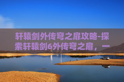 轩辕剑外传穹之扉攻略-探索轩辕剑6外传穹之扉，一场跨越时空的奇幻之旅