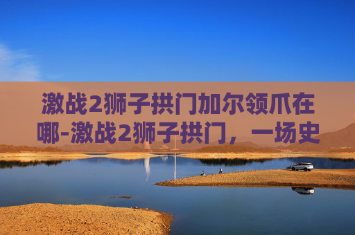 激战2狮子拱门加尔领爪在哪-激战2狮子拱门，一场史诗般的战斗与策略