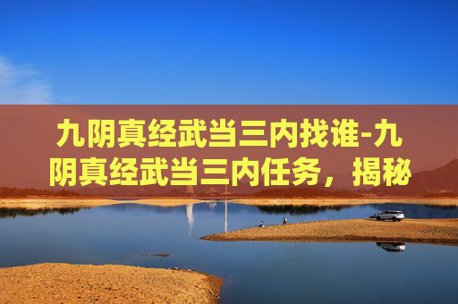 九阴真经武当三内找谁-九阴真经武当三内任务，揭秘传统武侠中的修炼奥秘