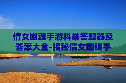 倩女幽魂手游科举答题器及答案大全-揭秘倩女幽魂手游科举答题器，游戏攻略与技巧全解析