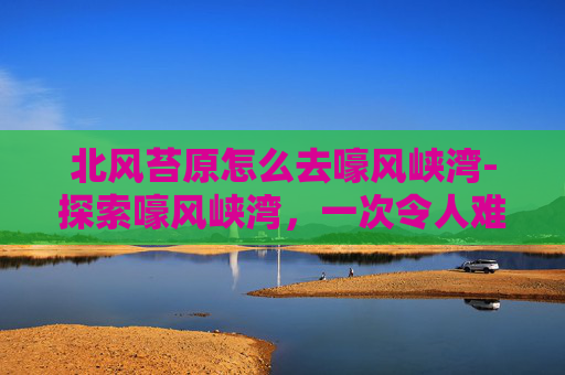 北风苔原怎么去嚎风峡湾-探索嚎风峡湾,一次令人难忘的冒险之旅 北风苔原怎么去嚎风峡湾-探索嚎风峡湾,一次令人难忘的冒险之旅