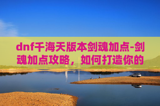 dnf千海天版本剑魂加点-剑魂加点攻略,如何打造你的专属剑魂 dnf千海天版本剑魂加点-剑魂加点攻略,如何打造你的专属剑魂