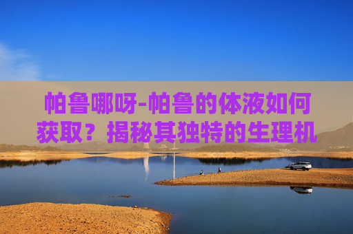 帕鲁哪呀-帕鲁的体液如何获取?揭秘其独特的生理机制 帕鲁哪呀-帕鲁的体液如何获取?揭秘其独特的生理机制