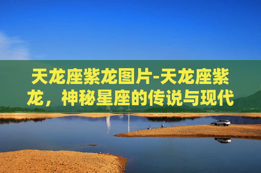 天龙座紫龙图片-天龙座紫龙，神秘星座的传说与现代科学视角
