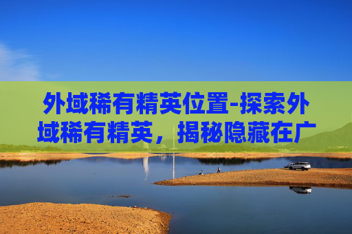 外域稀有精英位置-探索外域稀有精英,揭秘隐藏在广袤宇宙中的神秘生物 外域稀有精英位置-探索外域稀有精英,揭秘隐藏在广袤宇宙中的神秘生物
