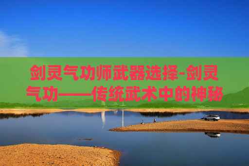 剑灵气功师武器选择-剑灵气功——传统武术中的神秘力量