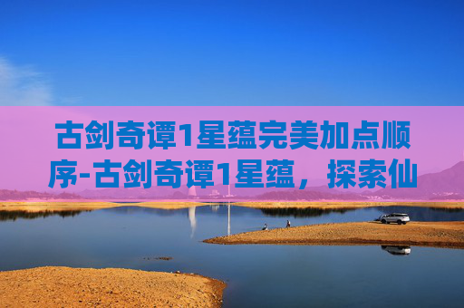 古剑奇谭1星蕴完美加点顺序-古剑奇谭1星蕴，探索仙侠世界的奇幻之旅