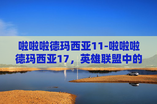 啦啦啦德玛西亚11-啦啦啦德玛西亚17,英雄联盟中的传奇与创新 啦啦啦德玛西亚11-啦啦啦德玛西亚17,英雄联盟中的传奇与创新