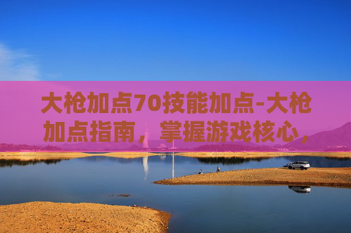 大枪加点70技能加点-大枪加点指南,掌握游戏核心,提升战斗效率 大枪加点70技能加点-大枪加点指南,掌握游戏核心,提升战斗效率