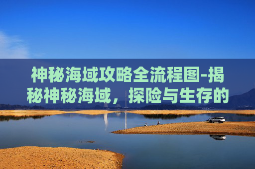神秘海域攻略全流程图-揭秘神秘海域,探险与生存的终极指南 神秘海域攻略全流程图-揭秘神秘海域,探险与生存的终极指南