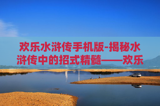 欢乐水浒传手机版-揭秘水浒传中的招式精髓——欢乐版梁山好汉的武功秘籍
