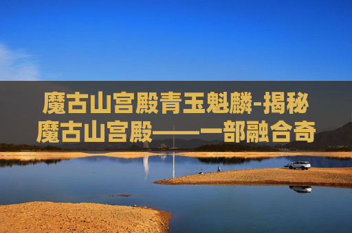 魔古山宫殿青玉魁麟-揭秘魔古山宫殿——一部融合奇幻与冒险的史诗巨作 魔古山宫殿青玉魁麟-揭秘魔古山宫殿——一部融合奇幻与冒险的史诗巨作