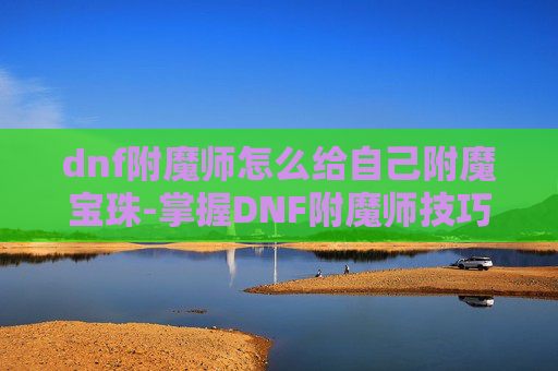 dnf附魔师怎么给自己附魔宝珠-掌握DNF附魔师技巧,打造个性化装备 dnf附魔师怎么给自己附魔宝珠-掌握DNF附魔师技巧,打造个性化装备