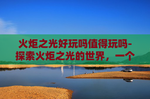 火炬之光好玩吗值得玩吗-探索火炬之光的世界,一个充满魔法与冒险的游戏体验 火炬之光好玩吗值得玩吗-探索火炬之光的世界,一个充满魔法与冒险的游戏体验