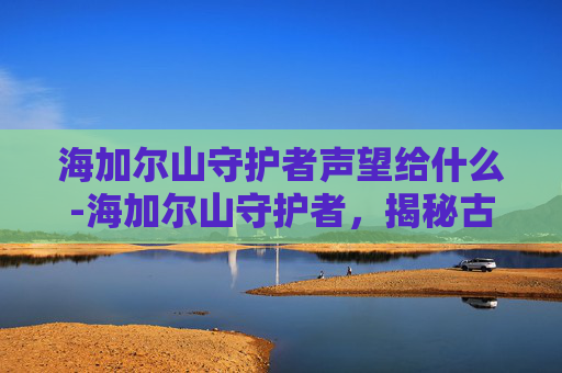 海加尔山守护者声望给什么-海加尔山守护者,揭秘古老神话中的神秘力量 海加尔山守护者声望给什么-海加尔山守护者,揭秘古老神话中的神秘力量
