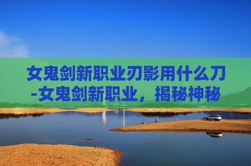 女鬼剑新职业刃影用什么刀-女鬼剑新职业，揭秘神秘力量的觉醒