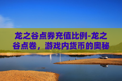 龙之谷点券充值比例-龙之谷点卷，游戏内货币的奥秘与价值