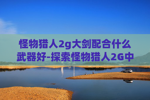 怪物猎人2g大剑配合什么武器好-探索怪物猎人2G中的大剑套装——力量与美学的完美结合 怪物猎人2g大剑配合什么武器好-探索怪物猎人2G中的大剑套装——力量与美学的完美结合